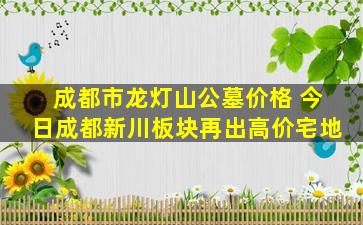 成都市龙灯山公墓价格 今日成都新川板块再出高价宅地